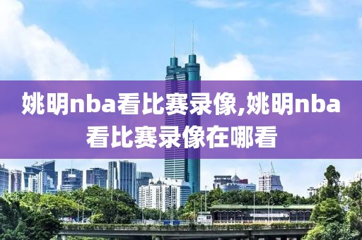 姚明nba看比赛录像,姚明nba看比赛录像在哪看