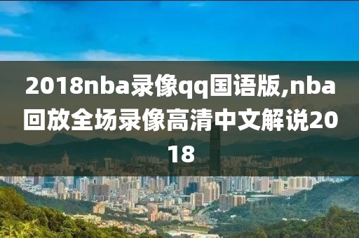 2018nba录像qq国语版,nba回放全场录像高清中文解说2018