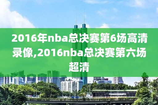 2016年nba总决赛第6场高清录像,2016nba总决赛第六场超清