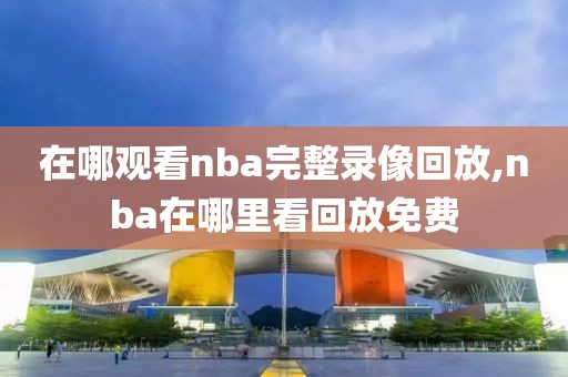 在哪观看nba完整录像回放,nba在哪里看回放免费