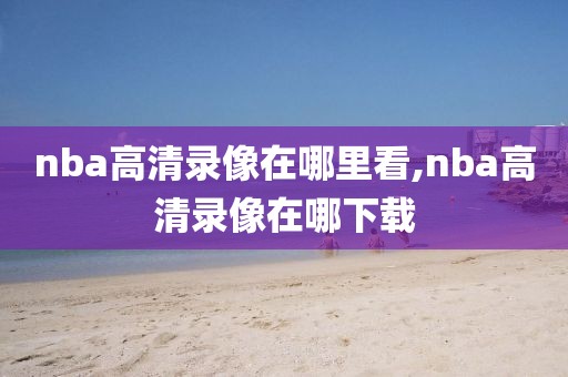 nba高清录像在哪里看,nba高清录像在哪下载