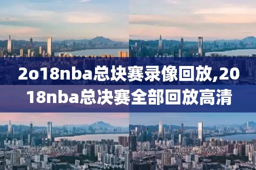 2o18nba总块赛录像回放,2018nba总决赛全部回放高清