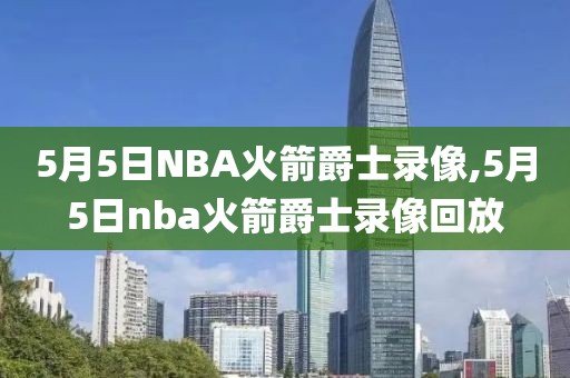 5月5日NBA火箭爵士录像,5月5日nba火箭爵士录像回放