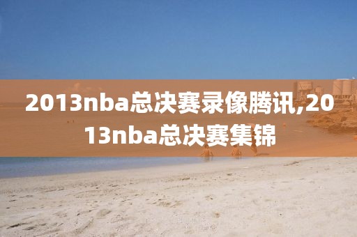 2013nba总决赛录像腾讯,2013nba总决赛集锦