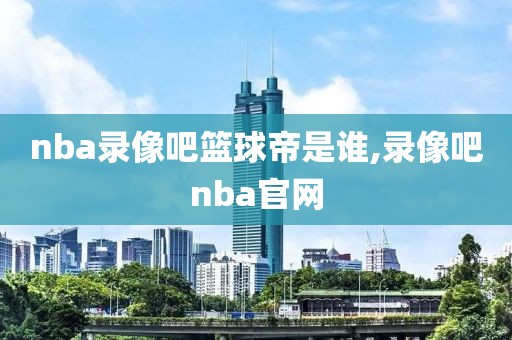 nba录像吧篮球帝是谁,录像吧nba官网