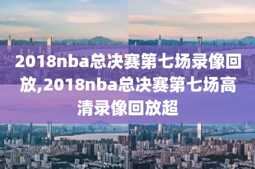 2018nba总决赛第七场录像回放,2018nba总决赛第七场高清录像回放超