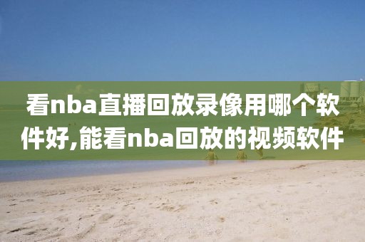 看nba直播回放录像用哪个软件好,能看nba回放的视频软件