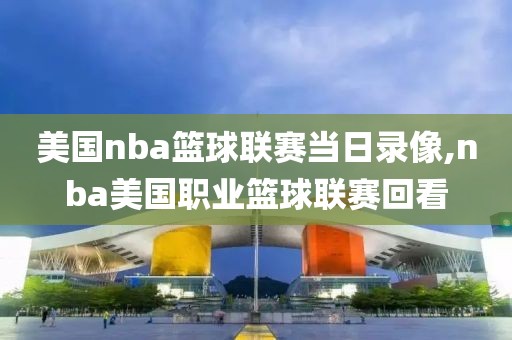 美国nba篮球联赛当日录像,nba美国职业篮球联赛回看