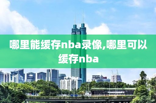 哪里能缓存nba录像,哪里可以缓存nba