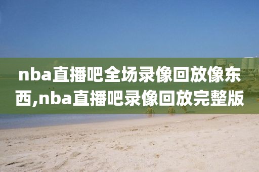 nba直播吧全场录像回放像东西,nba直播吧录像回放完整版