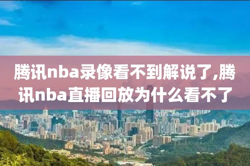 腾讯nba录像看不到解说了,腾讯nba直播回放为什么看不了