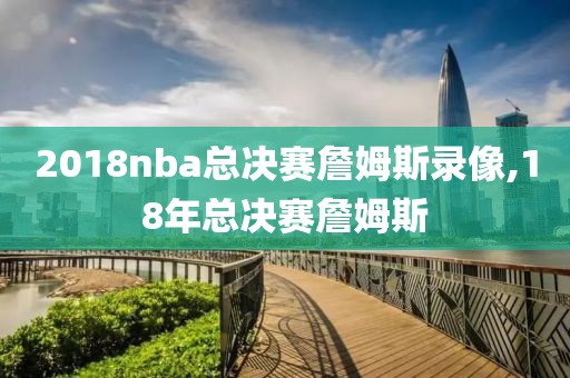 2018nba总决赛詹姆斯录像,18年总决赛詹姆斯