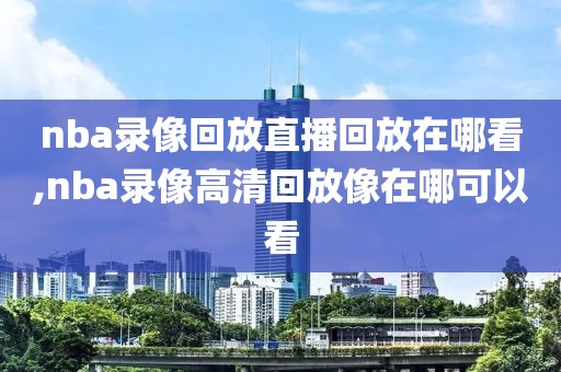 nba录像回放直播回放在哪看,nba录像高清回放像在哪可以看