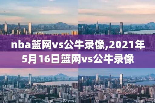 nba篮网vs公牛录像,2021年5月16日篮网vs公牛录像