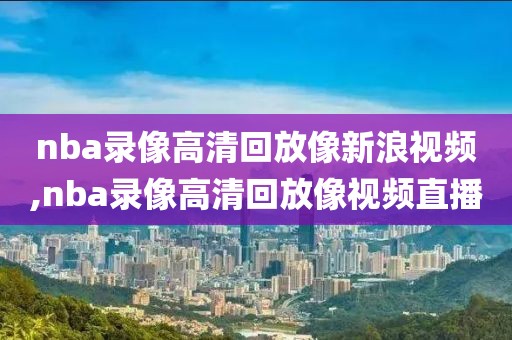 nba录像高清回放像新浪视频,nba录像高清回放像视频直播
