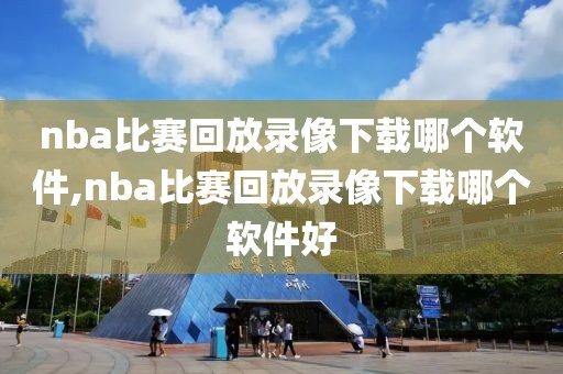 nba比赛回放录像下载哪个软件,nba比赛回放录像下载哪个软件好