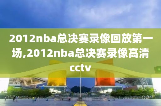 2012nba总决赛录像回放第一场,2012nba总决赛录像高清cctv