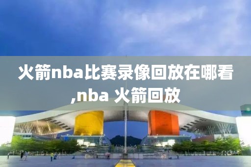 火箭nba比赛录像回放在哪看,nba 火箭回放