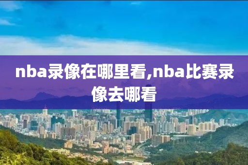 nba录像在哪里看,nba比赛录像去哪看