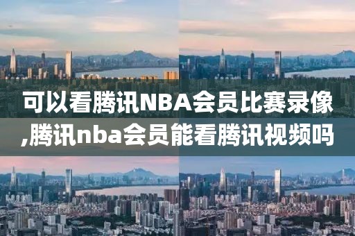 可以看腾讯NBA会员比赛录像,腾讯nba会员能看腾讯视频吗