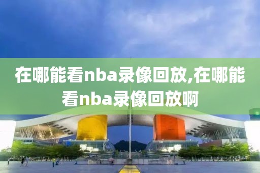 在哪能看nba录像回放,在哪能看nba录像回放啊
