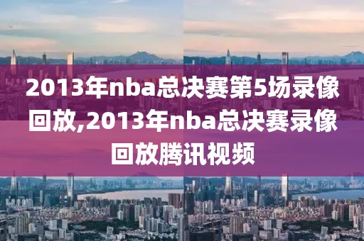 2013年nba总决赛第5场录像回放,2013年nba总决赛录像回放腾讯视频