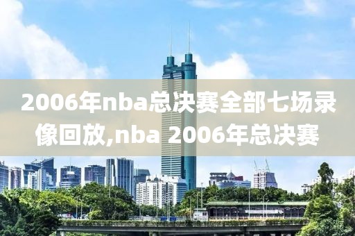 2006年nba总决赛全部七场录像回放,nba 2006年总决赛