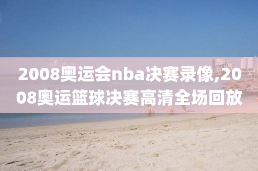 2008奥运会nba决赛录像,2008奥运篮球决赛高清全场回放