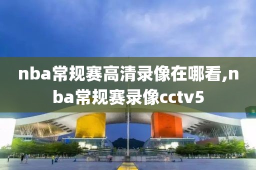 nba常规赛高清录像在哪看,nba常规赛录像cctv5