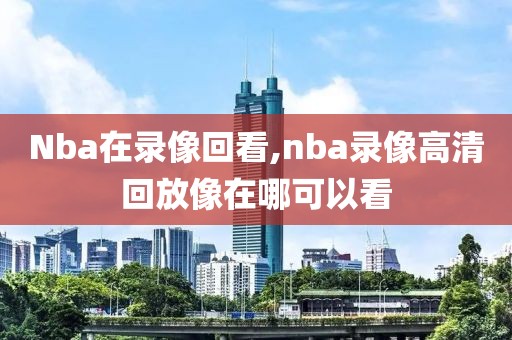 Nba在录像回看,nba录像高清回放像在哪可以看