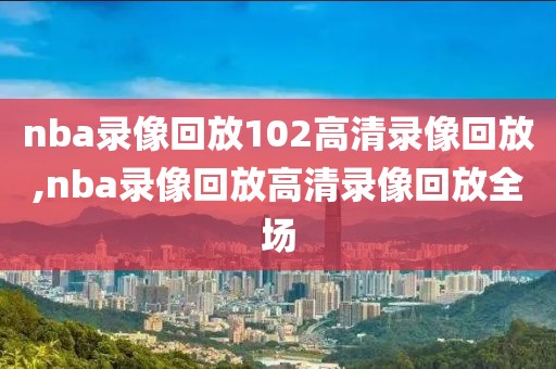 nba录像回放102高清录像回放,nba录像回放高清录像回放全场