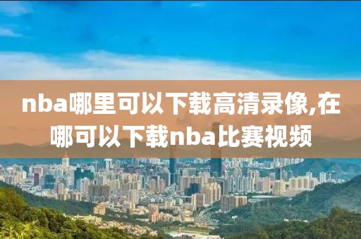 nba哪里可以下载高清录像,在哪可以下载nba比赛视频