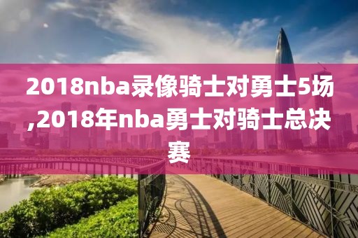 2018nba录像骑士对勇士5场,2018年nba勇士对骑士总决赛