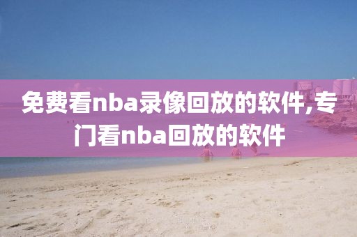 免费看nba录像回放的软件,专门看nba回放的软件