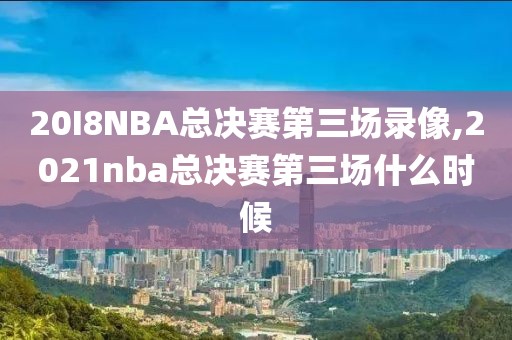 20I8NBA总决赛第三场录像,2021nba总决赛第三场什么时候
