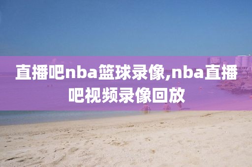 直播吧nba篮球录像,nba直播吧视频录像回放
