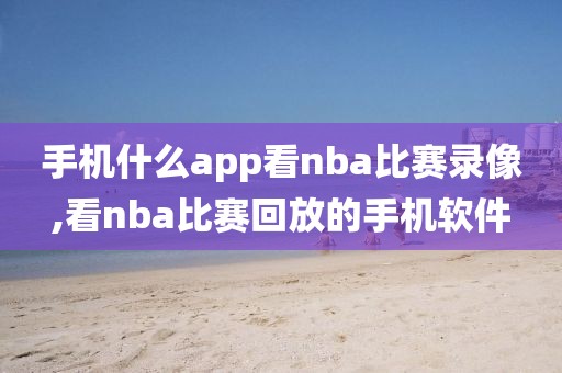 手机什么app看nba比赛录像,看nba比赛回放的手机软件