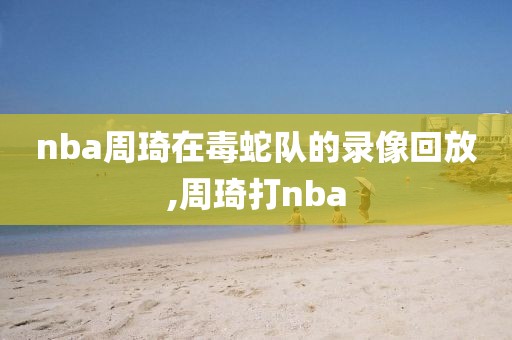 nba周琦在毒蛇队的录像回放,周琦打nba
