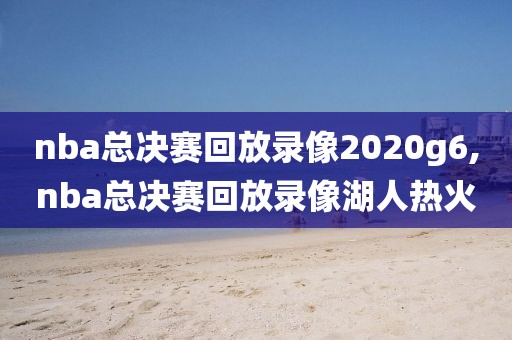nba总决赛回放录像2020g6,nba总决赛回放录像湖人热火
