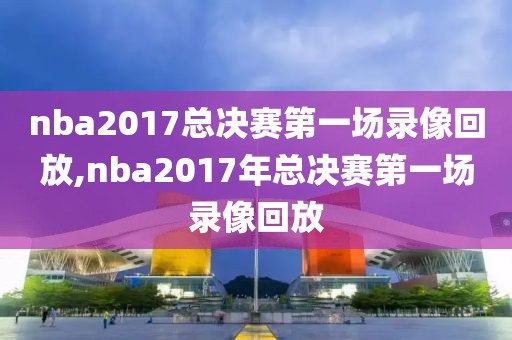 nba2017总决赛第一场录像回放,nba2017年总决赛第一场录像回放