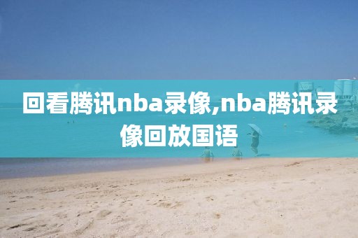 回看腾讯nba录像,nba腾讯录像回放国语