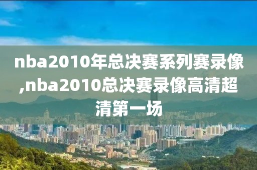 nba2010年总决赛系列赛录像,nba2010总决赛录像高清超清第一场