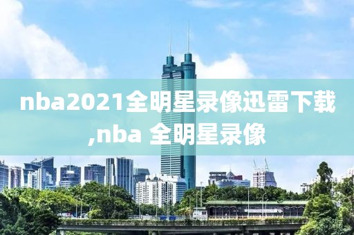 nba2021全明星录像迅雷下载,nba 全明星录像